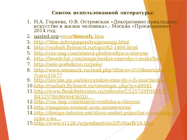 Список использованной литературы:  Н.А. Горяева, О.В. Островская «Декоративно прикладное искусство в жизни человека».: Москва «Просвещение» 2014 год. nasled.org › vera / Simvoly .htm http://5fan.info/ujgqasatyujgrnaujg.html http://rusbalt.flyboard.ru/topic82-1400.html http://rus-img.com/simvol-plodorodiya-u-slavyan http://bewitchit.com/magicheskie-simvolyi-i-znaki/feed http://selo-podelkino.ru/pole/ http://www.neomark.ru/read.php?dtnce=//////dom/index.php?cat=31677 http://inscms.pp.ua/slavyanskie-simvoly-i-ih-znachenie.html http://rusbalt.flyboard.ru/viewtopic.php?p=49041 http://www.BankReferatov.ru/referats/C325729F00717F7B43257B0B000458D2/… http://rus-img.com/simvol-vozduha-u-slavyan http://magazin-arsenal.ucoz.ua/news/rss/ http://design-interior.net/slovo-mebel-pojavilos-v-russkom-jazyke-v-ko… http://www.s1128.ru/predmet/izo3/PrNarB/18.htm 