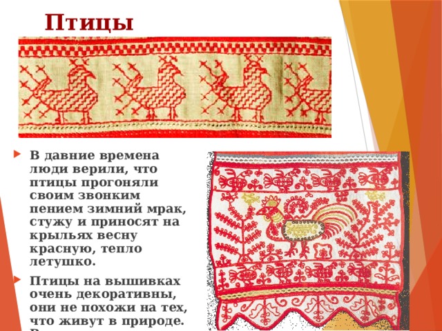 Птицы В давние времена люди верили, что птицы прогоняли своим звонким пением зимний мрак, стужу и приносят на крыльях весну красную, тепло летушко. Птицы на вышивках очень декоративны, они не похожи на тех, что живут в природе. Ведь птицы на вышивках – это символы тепла и солнца. 