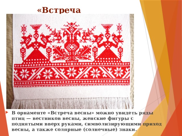 «Встреча весны» В орнаменте «Встреча весны» можно увидеть ряды птиц — вестников весны, женские фигуры с поднятыми вверх руками, символизирующими приход весны, а также солярные (солнечные) знаки. 