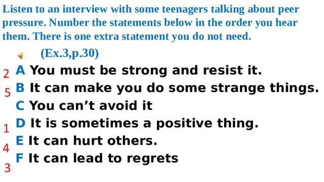 Listen to an interview with some teenagers talking about peer pressure. Number the statements below in the order you hear them. There is one extra statement you do not need.  (Ex.3,p.30)  A You must be strong and resist it.  B It can make you do some strange things.  C You can’t avoid it  D It is sometimes a positive thing.  E It can hurt others.  F It can lead to regrets 