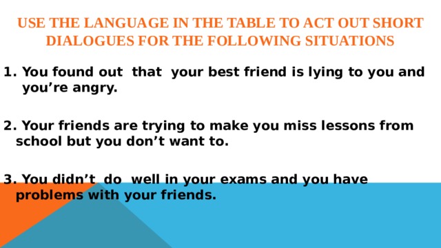Use the language in the table to act out short dialogues for the following situations  You found out that your best friend is lying to you and you’re angry.  2. Your friends are trying to make you miss lessons from school but you don’t want to.  3. You didn’t do well in your exams and you have problems with your friends. 