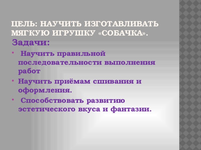 Цель: научить изготавливать мягкую игрушку «Собачка». Задачи: Научить правильной последовательности выполнения работ Научить приёмам сшивания и оформления. Способствовать развитию эстетического вкуса и фантазии.