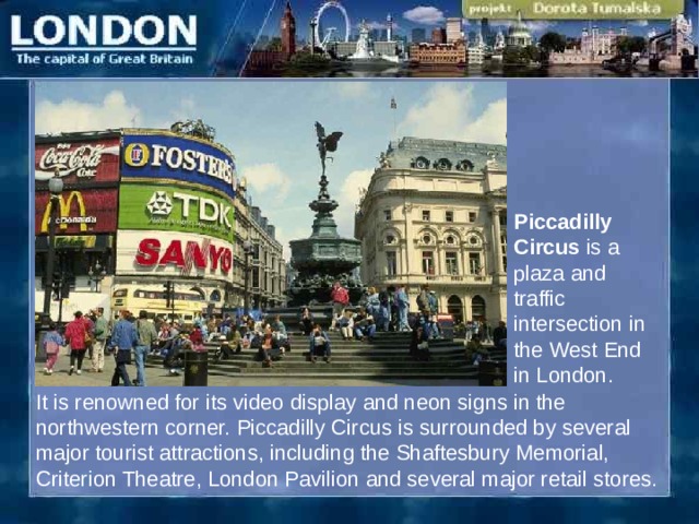 Piccadilly Circus is a plaza and traffic intersection in the West End in London. It is renowned for its video display and neon signs in the northwestern corner. Piccadilly Circus is surrounded by several major tourist attractions, including the Shaftesbury Memorial, Criterion Theatre, London Pavilion and several major retail stores.  