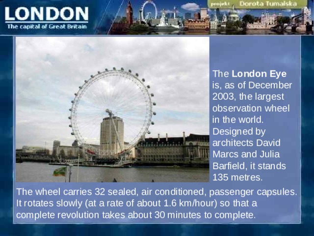 The London Eye is, as of December 2003, the largest observation wheel in the world. Designed by architects David Marcs and Julia Barfield ,  i t stands 135 metres . T he wheel carries 32 sealed, air conditioned, passenger capsules. It rotates slowly (at a rate of about 1.6 km/ho u r) so that a c omplete revolution takes about 30 minutes to complete.  