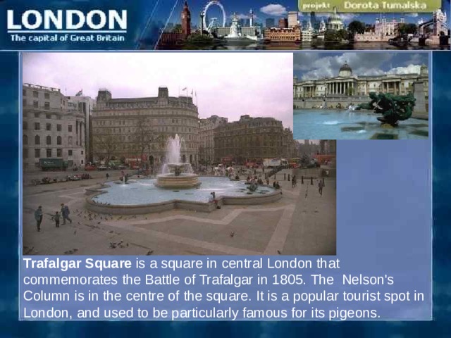 Trafalgar Square is a square in central London that commemorates the Battle of Trafalgar  in 1805.  The Nelson's Column is in the centre of the square. It is a popular tourist spot in London, and used to be particularly famous for its pigeons.  