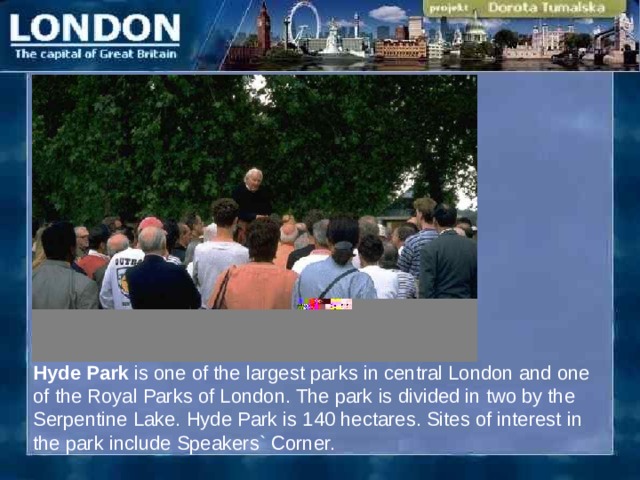 Hyde Park is one of the largest parks in central London and one of the Royal Parks of London. The park is divided in two by the Serpentine Lake. Hyde Park is 140 hectares. Sites of interest in the park include Speakers` Corner. 