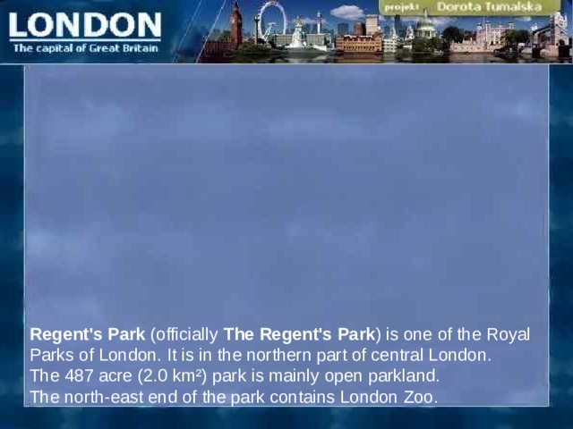Regent's Park (officially The Regent's Park ) is one of the Royal Parks of London. It is in the northern part of central London .  The 487 acre (2.0 km²) park is mainly open parkland. The north-east end of the park contains London Zoo.  