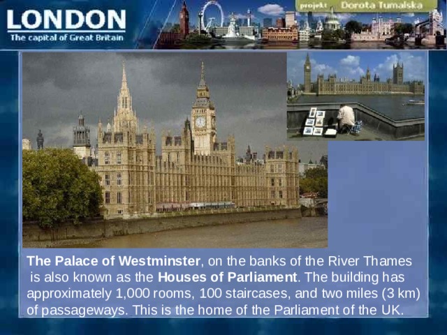 The  Palace of Westminster , on the banks of the River Thames  is also known as the Houses of Parliament . The building has approximately 1,000 rooms, 100 staircases, and two miles (3 km) of passageways. This is the home of the Parliament of the U K. 