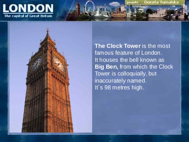 The Clock Tower is the most famous feature of London. It houses the bell known as Big Ben, from which the Clock Tower is colloquially, but inaccurately named. It`s 98 metres high. 