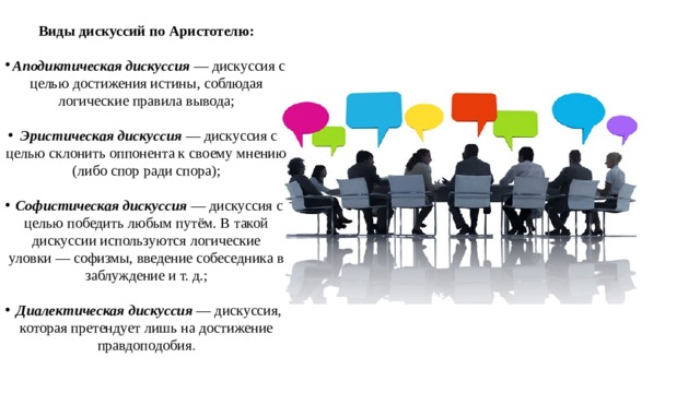 Виды дискуссий по Аристотелю:  Аподиктическая дискуссия  — дискуссия с целью достижения истины, соблюдая логические правила вывода; Эристическая дискуссия  — дискуссия с целью склонить оппонента к своему мнению (либо спор ради спора); Софистическая дискуссия  — дискуссия с целью победить любым путём. В такой дискуссии используются логические уловки — софизмы, введение собеседника в заблуждение и т. д.; Диалектическая дискуссия  — дискуссия, которая претендует лишь на достижение правдоподобия . 