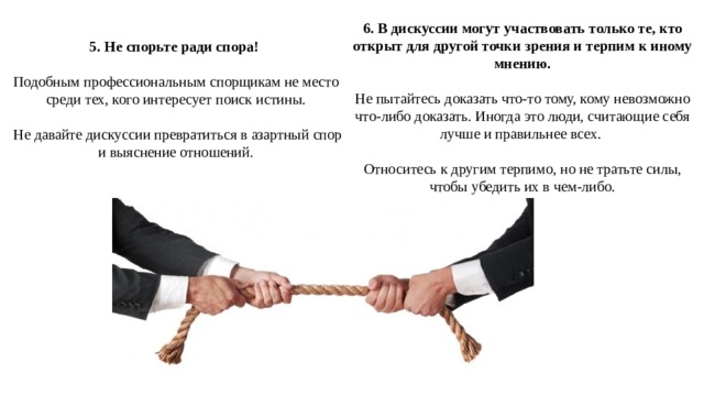 6. В дискуссии могут участвовать только те, кто открыт для другой точки зрения и терпим к иному мнению. Не пытайтесь доказать что-то тому, кому невозможно что-либо доказать. Иногда это люди, считающие себя лучше и правильнее всех. Относитесь к другим терпимо, но не тратьте силы, чтобы убедить их в чем-либо. 5. Не спорьте ради спора!  Подобным профессиональным спорщикам не место среди тех, кого интересует поиск истины.  Не давайте дискуссии превратиться в азартный спор и выяснение отношений. 
