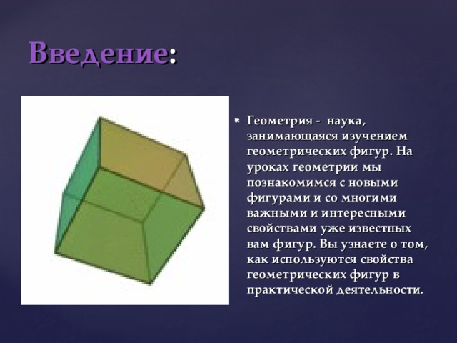 Введение : Геометрия - наука, занимающаяся изучением геометрических фигур. На уроках геометрии мы познакомимся с новыми фигурами и со многими важными и интересными свойствами уже известных вам фигур. Вы узнаете о том, как используются свойства геометрических фигур в практической деятельности. 
