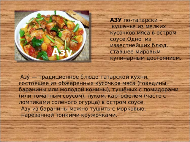 АЗУ по-татарски –  кушанье из мелких кусочков мяса в остром соусе.Одно из известнейших блюд, ставшее мировым кулинарным достоянием. Азу  Азу́ — традиционное блюдо татарской кухни, состоящее из обжаренных кусочков мяса (говядины, баранины или молодой конины), тушёных с помидорами (или томатным соусом), луком, картофелем (часто с ломтиками солёного огурца) в остром соусе. Азу из баранины можно тушить с морковью, нарезанной тонкими кружочками. 
