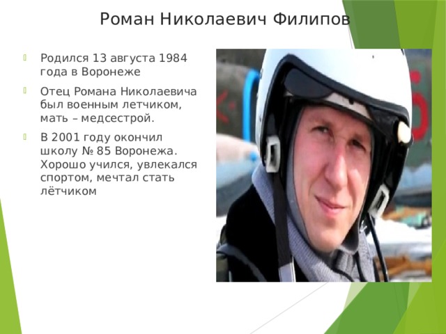 Роман Николаевич Филипов Родился 13 августа 1984 года в Воронеже Отец Романа Николаевича был военным летчиком, мать – медсестрой.  В 2001 году окончил школу № 85 Воронежа. Хорошо учился, увлекался спортом, мечтал стать лётчиком 