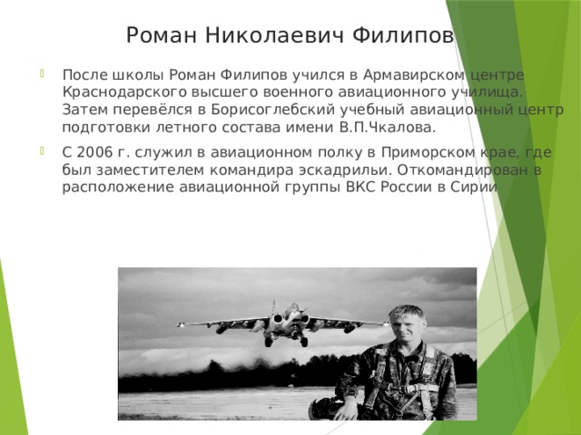 Роман Николаевич Филипов После школы Роман Филипов учился в Армавирском центре Краснодарского высшего военного авиационного училища. Затем перевёлся в Борисоглебский учебный авиационный центр подготовки летного состава имени В.П.Чкалова. С 2006 г. служил в авиационном полку в Приморском крае, где был заместителем командира эскадрильи. Откомандирован в расположение авиационной группы ВКС России в Сирии 