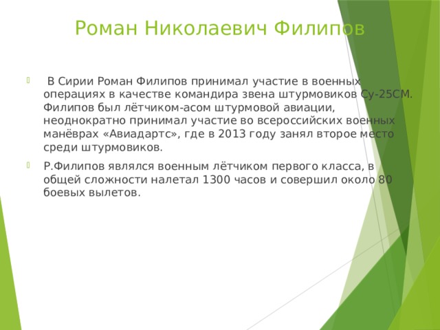 Роман Николаевич Филипов  В Сирии Роман Филипов принимал участие в военных операциях в качестве командира звена штурмовиков Су-25СМ. Филипов был лётчиком-асом штурмовой авиации, неоднократно принимал участие во всероссийских военных манёврах «Авиадартс», где в 2013 году занял второе место среди штурмовиков. Р.Филипов являлся военным лётчиком первого класса, в общей сложности налетал 1300 часов и совершил около 80 боевых вылетов. 