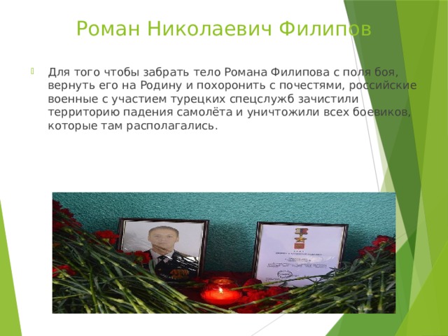 Роман Николаевич Филипов Для того чтобы забрать тело Романа Филипова с поля боя, вернуть его на Родину и похоронить с почестями, российские военные с участием турецких спецслужб зачистили территорию падения самолёта и уничтожили всех боевиков, которые там располагались. 