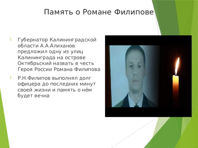 Память о Романе Филипове Губернатор Калининградской области А.А.Алиханов предложил одну из улиц Калининграда на острове Октябрьский назвать в честь Героя России Романа Филипова Р.Н.Филипов выполнял долг офицера до последних минут своей жизни и память о нём будет вечна 