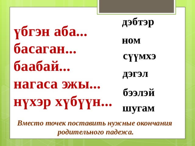 дэбтэр ном сүүмхэ дэгэл үбгэн аба... басаган... баабай... нагаса эжы... нүхэр хүбүүн... бээлэй шугам Вместо точек поставить нужные окончания родительного падежа. 