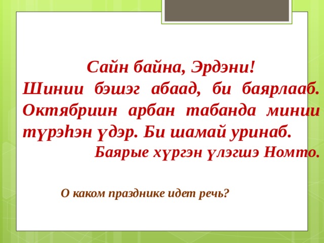 Сайн байна, Эрдэни! Шинии бэшэг абаад, би баярлааб. Октябриин арбан табанда минии түрэhэн үдэр. Би шамай уринаб. Баярые хүргэн үлэгшэ Номто. О каком празднике идет речь? 