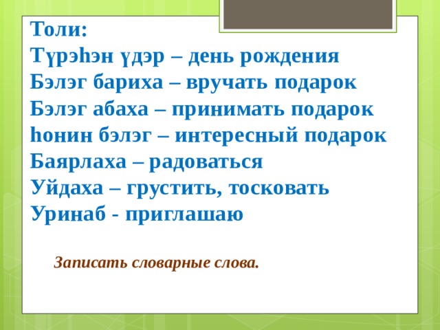  Толи: Түрэhэн үдэр – день рождения Бэлэг бариха – вручать подарок Бэлэг абаха – принимать подарок hонин бэлэг – интересный подарок Баярлаха – радоваться Уйдаха – грустить, тосковать Уринаб - приглашаю Записать словарные слова. 