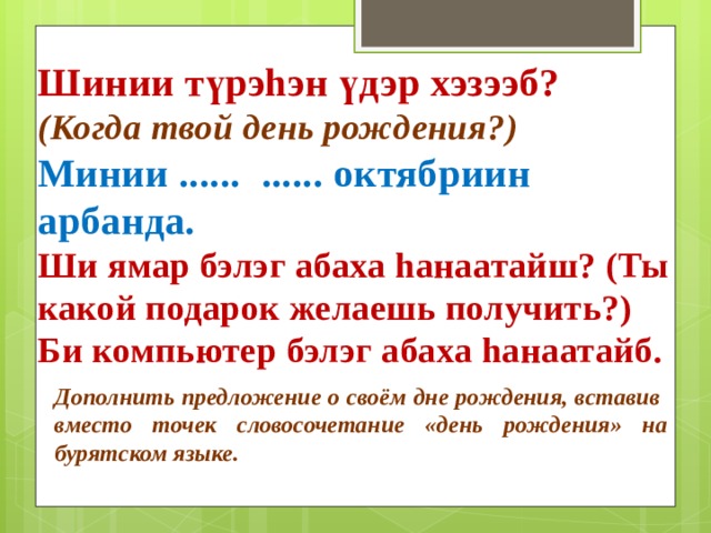 Шинии түрэhэн үдэр хэзээб? (Когда твой день рождения?) Минии ...... ...... октябриин арбанда. Ши ямар бэлэг абаха hанаатайш? (Ты какой подарок желаешь получить?) Би компьютер бэлэг абаха hанаатайб. Дополнить предложение о своём дне рождения, вставив вместо точек словосочетание «день рождения» на бурятском языке. 