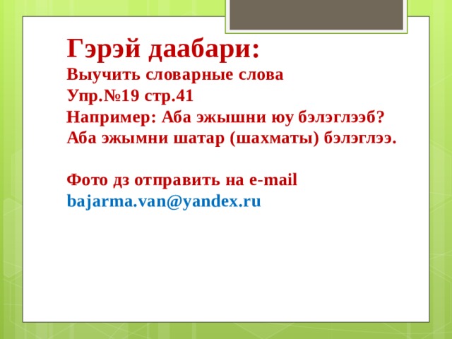 Гэрэй даабари: Выучить словарные слова Упр.№19 стр.41 Например: Аба эжышни юу бэлэглээб? Аба эжымни шатар (шахматы) бэлэглээ.  Фото дз отправить на e-mail bajarma.van@yandex.ru 