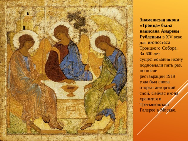 Знаменитая икона «Троица» была написана Андреем Рублевым в XV веке для иконостаса Троицкого Собора. За 600 лет существования икону подновляли пять раз, но после реставрации 1919 года был снова открыт авторский слой. Сейчас икона хранится в Третьяковской Галерее в Москве. 