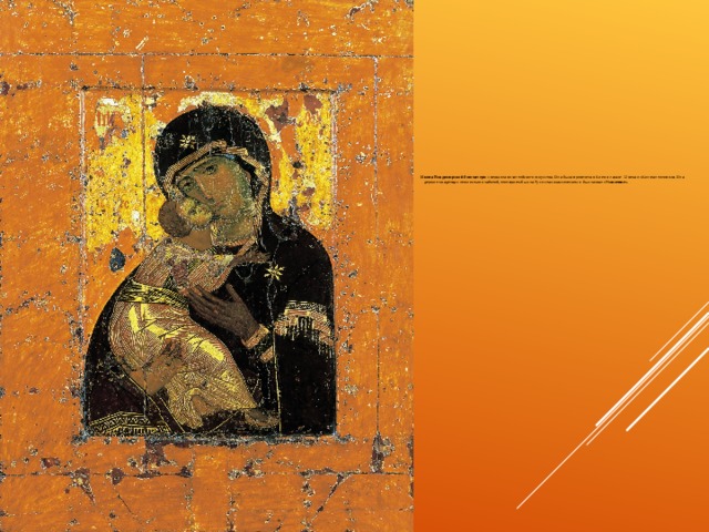      Икона Владимирской богоматери – вершина византийского искусства. Она была привезена в Киев в начале 12 века из Константинополя. Она держит младенца с нежностью и заботой, этот прием был на Руси стал классическим и был назван «Умиление».  