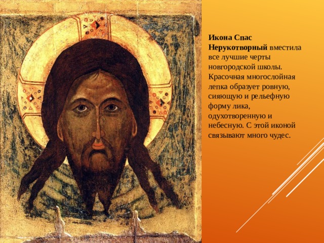 Икона Спас Нерукотворный вместила все лучшие черты новгородской школы. Красочная многослойная лепка образует ровную, сияющую и рельефную форму лика, одухотворенную и небесную. С этой иконой связывают много чудес. 