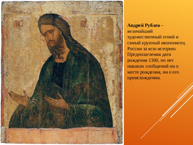 Андрей Рублев – величайший художественный гений и самый крупный иконописец России за всю историю. Предполагаемая дата рождения 1360, но нет никаких сообщений ни о месте рождения, ни о его происхождении. 