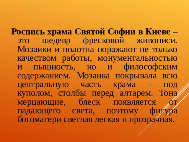 Роспись храма Святой Софии в Киеве – это шедевр фресковой живописи. Мозаики и полотна поражают не только качеством работы, монументальностью и пышность, но и философским содержанием. Мозаика покрывала всю центральную часть храма – под куполом, столбы перед алтарем. Тона мерцающие, блеск появляется от падающего света, поэтому фигура богоматери светлая легкая и прозрачная. 