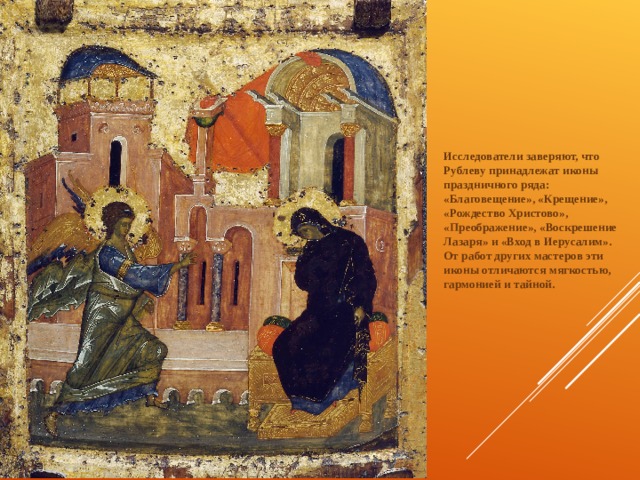   Исследователи заверяют, что Рублеву принадлежат иконы праздничного ряда: «Благовещение», «Крещение», «Рождество Христово», «Преображение», «Воскрешение Лазаря» и «Вход в Иерусалим». От работ других мастеров эти иконы отличаются мягкостью, гармонией и тайной. 