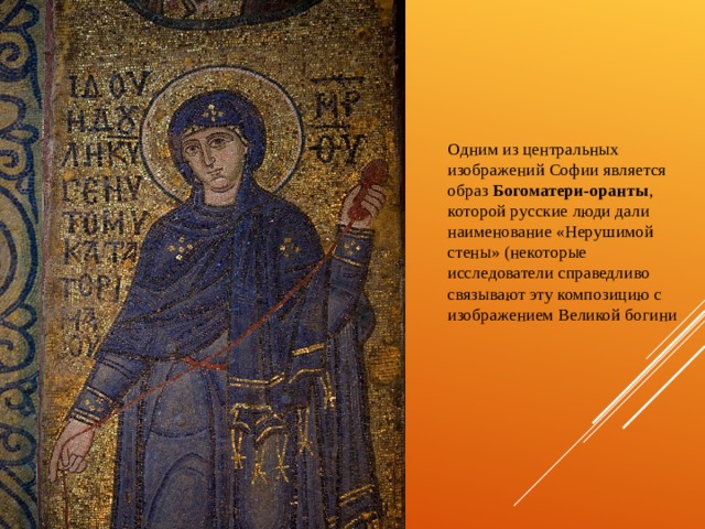 Одним из центральных изображений Софии является образ Богоматери-оранты , которой русские люди дали наименование «Нерушимой стены» (некоторые исследователи справедливо связывают эту композицию с изображением Великой богини 