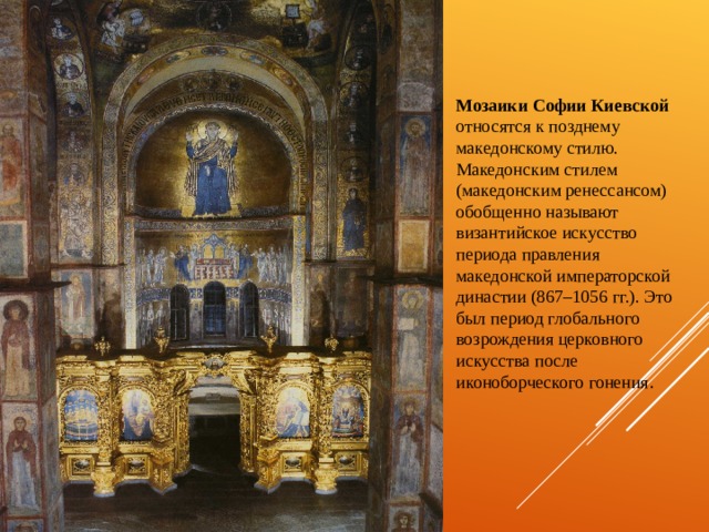 Мозаики Софии Киевской относятся к позднему македонскому стилю. Македонским стилем (македонским ренессансом) обобщенно называют  византийское искусство периода правления македонской императорской династии (867–1056 гг.). Это был период глобального возрождения церковного искусства после иконоборческого гонения . 
