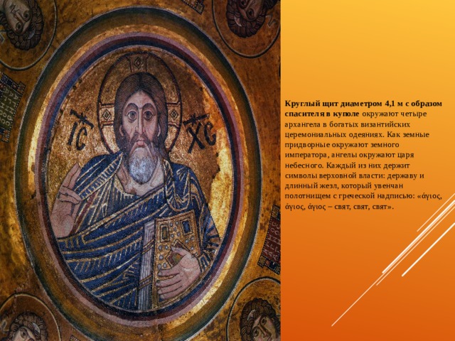     Круглый щит диаметром 4,1 м с образом спасителя в куполе окружают четыре архангела в богатых византийских церемониальных одеяниях. Как земные придворные окружают земного императора, ангелы окружают царя небесного. Каждый из них держит символы верховной власти: державу и длинный жезл, который увенчан полотнищем с греческой надписью: «άγιος, άγιος, άγιος – свят, свят, свят».  