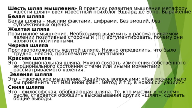 Шесть шляп мышления» В практику развития мышления метафору «шести шляп» ввел известный психолог Эдвард де Боно. Выражение Белая шляпа Белая шляпа – мыслим фактами, цифрами. Без эмоций, без субъективных оценок. Желтая шляпа Позитивное мышление. Необходимо выделить в рассматриваемом явлении позитивные стороны и (!!!) аргументировать, почему они являются позитивными. Черная шляпа Противоположность желтой шляпе. Нужно определить, что было трудно, неясно, проблематично, негативно Красная шляпа Это – эмоциональная шляпа. Нужно связать изменения собственного эмоционального состояния с теми или иными моментами рассматриваемого явления.  Зеленая шляпа Это – творческое мышление. Задайтесь вопросами: «Как можно было бы применить тот или иной факт, метод и т.д. в новой ситуации?» Синяя шляпа Это - философская, обобщающая шляпа. Те, кто мыслит в «синем» русле, старается обобщить высказывания других «шляп», сделать общие выводы. 