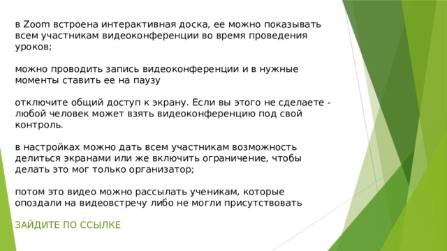 в Zoom встроена интерактивная доска, ее можно показывать всем участникам видеоконференции во время проведения уроков; можно проводить запись видеоконференции и в нужные моменты ставить ее на паузу отключите общий доступ к экрану. Если вы этого не сделаете - любой человек может взять видеоконференцию под свой контроль. в настройках можно дать всем участникам возможность делиться экранами или же включить ограничение, чтобы делать это мог только организатор; потом это видео можно рассылать ученикам, которые опоздали на видеовстречу либо не могли присутствовать ЗАЙДИТЕ ПО ССЫЛКЕ 