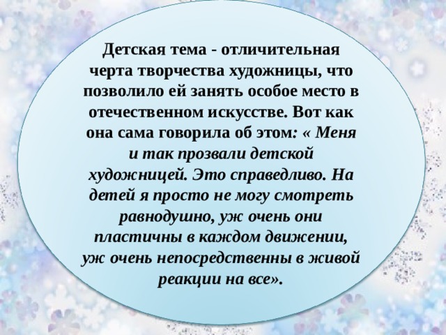 Детская тема - отличительная черта творчества художницы, что позволило ей занять особое место в отечественном искусстве. Вот как она сама говорила об этом : « Меня и так прозвали детской художницей. Это справедливо. На детей я просто не могу смотреть равнодушно, уж очень они пластичны в каждом движении, уж очень непосредственны в живой реакции на все». 