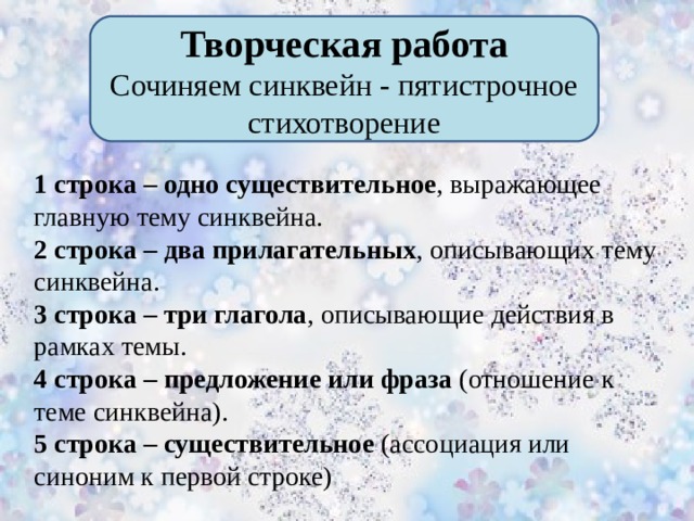 Творческая работа Сочиняем синквейн - пятистрочное стихотворение 1 строка – одно существительное ,  выражающее главную тему синквейна. 2 строка – два прилагательных ,  описывающих тему синквейна. 3 строка – три глагола , описывающие действия в рамках темы. 4 строка – предложение или фраза (отношение к теме синквейна). 5 строка – существительное (ассоциация или синоним к первой строке)       