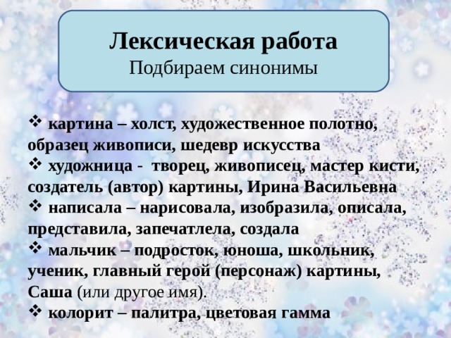 Лексическая работа Подбираем синонимы  картина – холст, художественное полотно, образец живописи, шедевр искусства  художница - творец, живописец, мастер кисти, создатель (автор) картины, Ирина Васильевна  написала – нарисовала, изобразила, описала, представила, запечатлела, создала  мальчик – подросток, юноша, школьник, ученик, главный герой (персонаж) картины, Саша (или другое имя).  колорит – палитра, цветовая гамма        