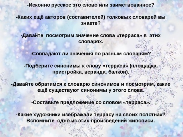 -Исконно русское это слово или заимствованное?  -Каких ещё авторов (составителей) толковых словарей вы знаете?  -Давайте посмотрим значение слова «терраса» в этих словарях.  -Совпадают ли значения по разным словарям?  - Подберите синонимы к слову «терраса» (площадка, пристройка, веранда, балкон).  -Давайте обратимся к словарю синонимов и посмотрим, какие ещё существуют синонимы у этого слова.  -Составьте предложение со словом «терраса».  -Какие художники изображали террасу на своих полотнах? Вспомните одно из этих произведений живописи. 