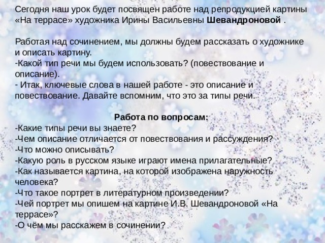 Сегодня наш урок будет посвящен работе над репродукцией картины «На террасе» художника Ирины Васильевны Шевандроновой . Работая над сочинением, мы должны будем рассказать о художнике и описать картину. Какой тип речи мы будем использовать? (повествование и описание).  Итак, ключевые слова в нашей работе - это описание и повествование. Давайте вспомним, что это за типы речи. Работа по вопросам: -Какие типы речи вы знаете? -Чем описание отличается от повествования и рассуждения? -Что можно описывать? -Какую роль в русском языке играют имена прилагательные? -Как называется картина, на которой изображена наружность человека? -Что такое портрет в литературном произведении? -Чей портрет мы опишем на картине И.В. Шевандроновой «На террасе»? -О чём мы расскажем в сочинении?   