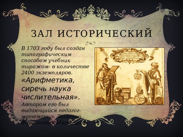 Зал исторический В 1703 году был создан типографическим способом учебник тиражом- в количестве 2400 экземпляров. «Арифметика, сиречь наука числительная». Автором его был выдающийся педагог- математик Леонтий Филиппович Магницкий. 
