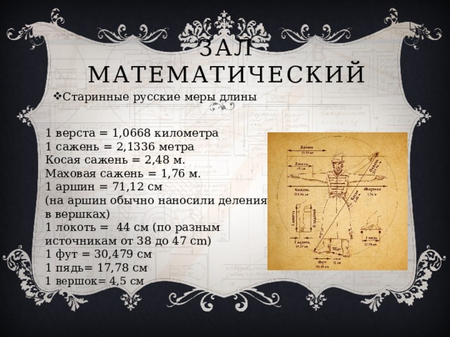 Зал Математический Старинные русские меры длины 1 верста = 1,0668 километра   1 сажень = 2,1336 метра   Косая сажень = 2,48 м.   Маховая сажень = 1,76 м.   1 аршин = 71,12 см   (на аршин обычно наносили деления в вершках) 1 локоть =  44 см (по разным источникам от 38 до 47 cm) 1 фут = 30,479 см  1 пядь= 17,78 см 1 вершок= 4,5 см 