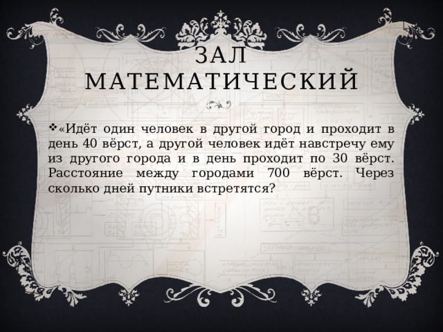 Зал Математический « Идёт один человек в другой город и проходит в день 40 вёрст, а другой человек идёт навстречу ему из другого города и в день проходит по 30 вёрст. Расстояние между городами 700 вёрст. Через сколько дней путники встретятся?   