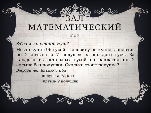Зал Математический Сколько стоят гуси? Некто купил 96 гусей. Половину он купил, заплатив по 2 алтына и 7 полушек за каждого гуся. За каждого из остальных гусей он заплатил по 2 алтына без полушки. Сколько стоит покупка? Выразить : алтын- 3 коп  полушка - 1 / 4 коп  алтын- ? полушек 