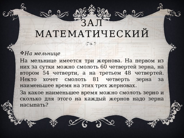 Зал Математический На мельнице На мельнице имеется три жернова. На первом из них за сутки можно смолоть 60 четвертей зерна, на втором 54 четверти, а на третьем 48 четвертей. Некто хочет смолоть 81 четверть зерна за наименьшее время на этих трех жерновах. За какое наименьшее время можно смолоть зерно и сколько для этого на каждый жернов надо зерна насыпать? 