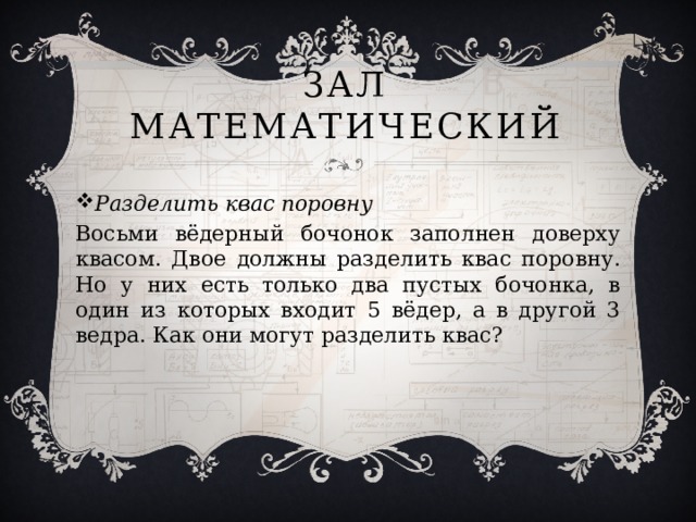 Зал Математический Разделить квас поровну Восьми вёдерный бочонок заполнен доверху квасом. Двое должны разделить квас поровну. Но у них есть только два пустых бочонка, в один из которых входит 5 вёдер, а в другой 3 ведра. Как они могут разделить квас? 