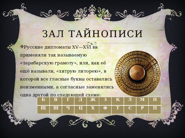 Зал тайнописи Русские дипломаты XV—XVI вв применяли так называемую «тарабарскую грамоту», или, как её ещё называли, «хитрую литорею», в которой все гласные буквы оставались неизменными, а согласные заменялись одна другой по следующей схеме: Б Щ В Ш Г Д Ч Ж Ц Х З К Ф Т Л С М Р Н П 